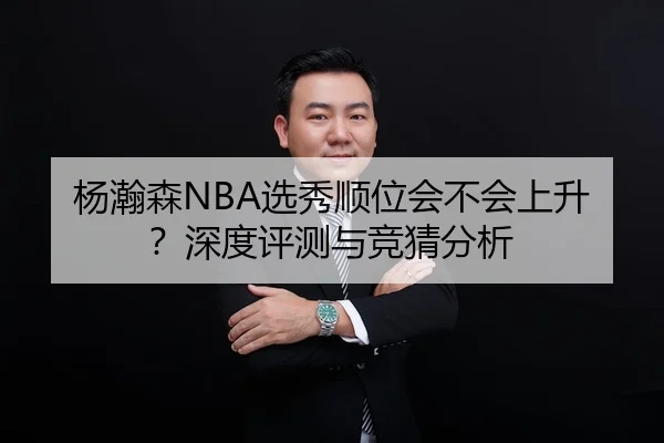 杨瀚森NBA选秀顺位会不会上升？深度评测与竞猜分析