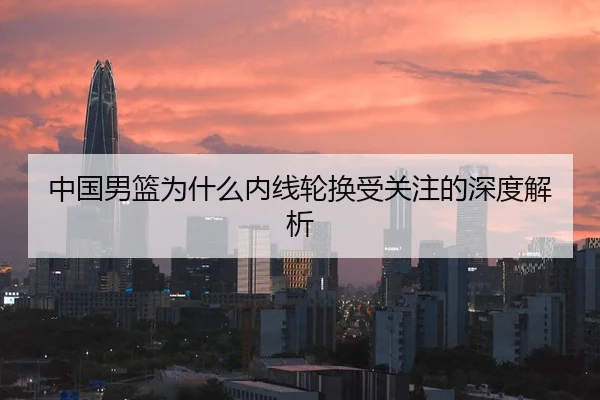 中国男篮为什么内线轮换受关注的深度解析